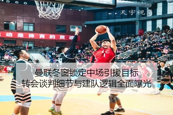 曼联冬窗锁定中场引援目标 转会谈判细节与建队逻辑全面曝光